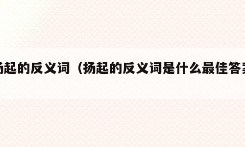 扬起的反义词（扬起的反义词是什么最佳答案）
