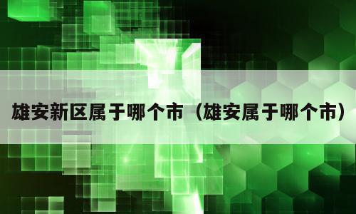 雄安新区属于哪个市（雄安属于哪个市）