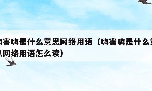 嗨害嗨是什么意思网络用语（嗨害嗨是什么意思网络用语怎么读）