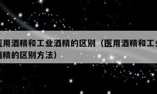 医用酒精和工业酒精的区别（医用酒精和工业酒精的区别方法）