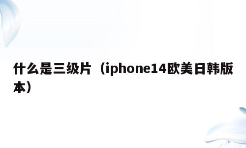什么是三级片（iphone14欧美日韩版本）