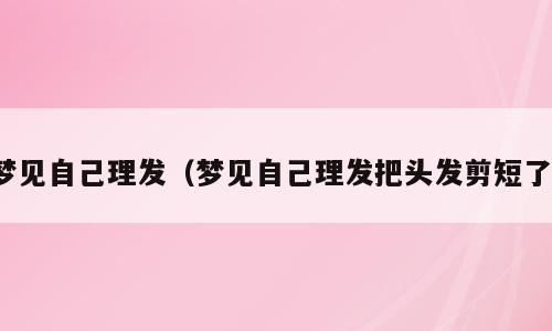 梦见自己理发（梦见自己理发把头发剪短了）