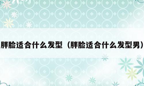 胖脸适合什么发型（胖脸适合什么发型男）