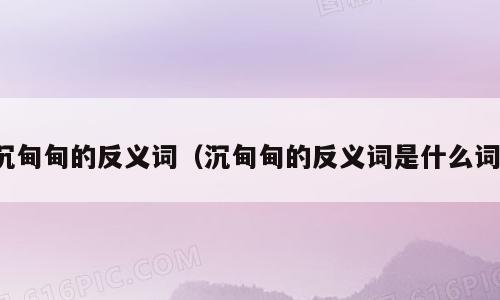 沉甸甸的反义词（沉甸甸的反义词是什么词）