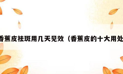 香蕉皮祛斑用几天见效（香蕉皮的十大用处）