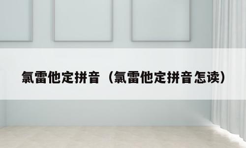 氯雷他定拼音（氯雷他定拼音怎读）