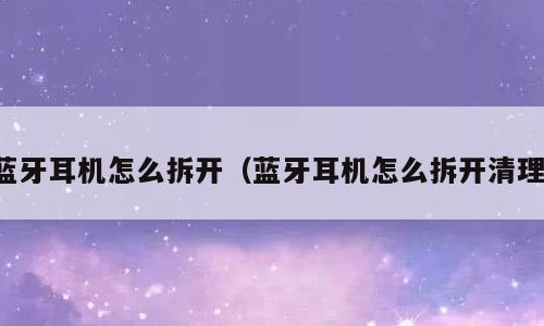 蓝牙耳机怎么拆开（蓝牙耳机怎么拆开清理）