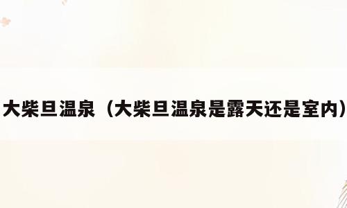 大柴旦温泉（大柴旦温泉是露天还是室内）