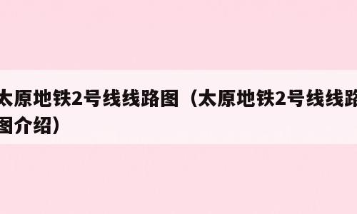 太原地铁2号线线路图（太原地铁2号线线路图介绍）