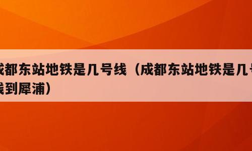 成都东站地铁是几号线（成都东站地铁是几号线到犀浦）