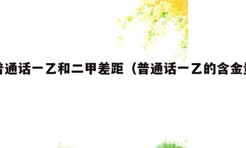 普通话一乙和二甲差距（普通话一乙的含金量）