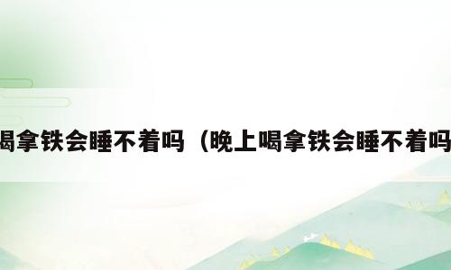 喝拿铁会睡不着吗（晚上喝拿铁会睡不着吗）