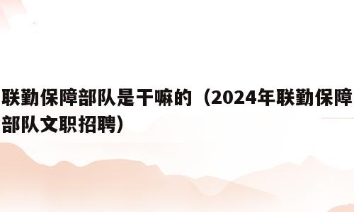 联勤保障部队是干嘛的（2024年联勤保障部队文职招聘）