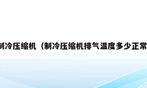 制冷压缩机（制冷压缩机排气温度多少正常）