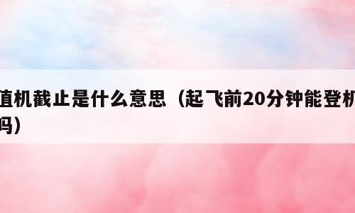 值机截止是什么意思（起飞前20分钟能登机吗）