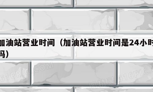 加油站营业时间（加油站营业时间是24小时吗）