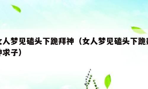 女人梦见磕头下跪拜神（女人梦见磕头下跪拜神求子）