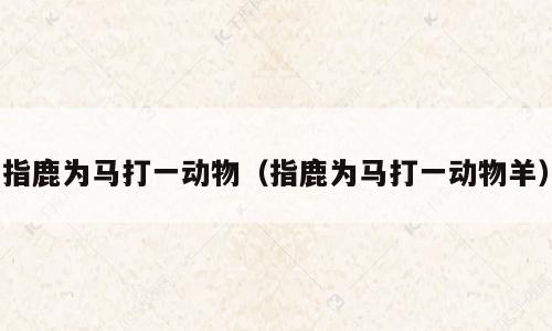 指鹿为马打一动物（指鹿为马打一动物羊）