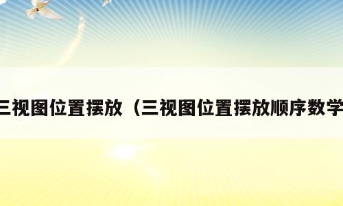 三视图位置摆放（三视图位置摆放顺序数学）