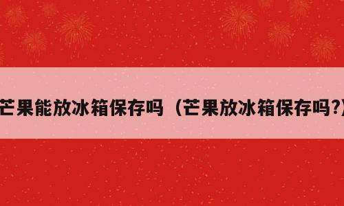 芒果能放冰箱保存吗（芒果放冰箱保存吗?）