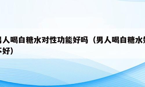 男人喝白糖水对性功能好吗（男人喝白糖水好不好）