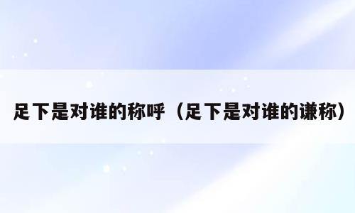 足下是对谁的称呼（足下是对谁的谦称）