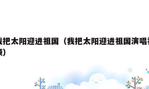 我把太阳迎进祖国（我把太阳迎进祖国演唱视频）