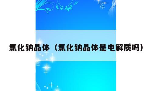 氯化钠晶体（氯化钠晶体是电解质吗）