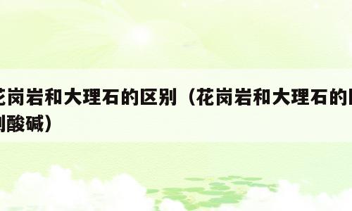 花岗岩和大理石的区别（花岗岩和大理石的区别酸碱）