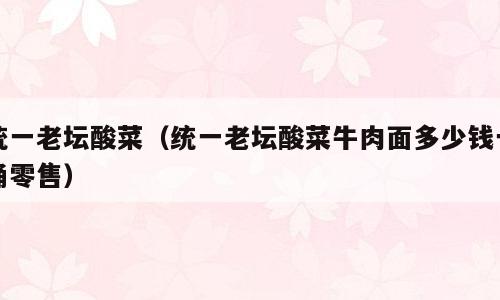 统一老坛酸菜（统一老坛酸菜牛肉面多少钱一桶零售）