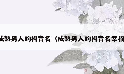 成熟男人的抖音名（成熟男人的抖音名幸福）