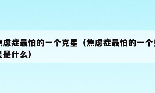 焦虑症最怕的一个克星（焦虑症最怕的一个克星是什么）