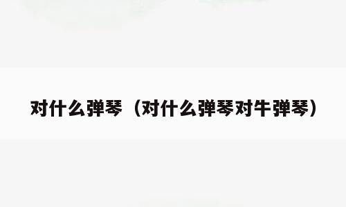 对什么弹琴（对什么弹琴对牛弹琴）