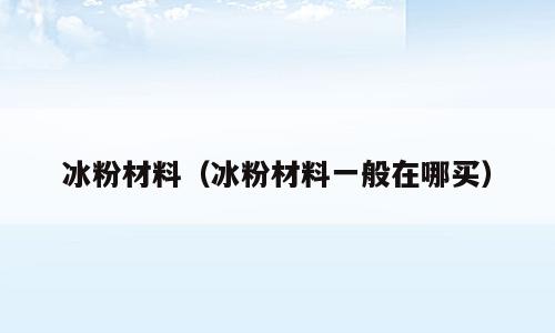 冰粉材料（冰粉材料一般在哪买）