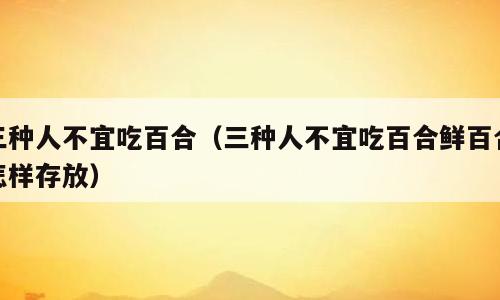 三种人不宜吃百合（三种人不宜吃百合鲜百合怎样存放）