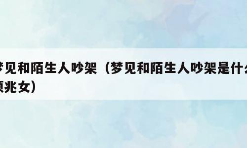 梦见和陌生人吵架（梦见和陌生人吵架是什么预兆女）
