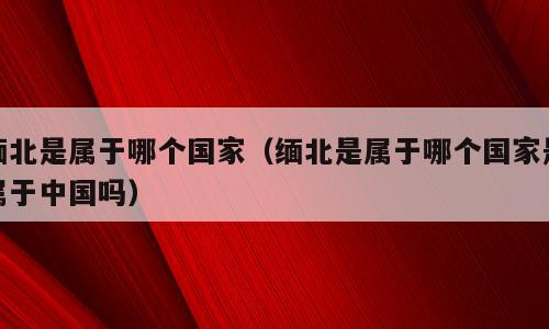 缅北是属于哪个国家（缅北是属于哪个国家是属于中国吗）