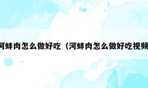 河蚌肉怎么做好吃（河蚌肉怎么做好吃视频）