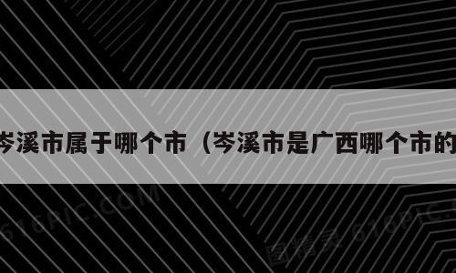 岑溪市属于哪个市（岑溪市是广西哪个市的）