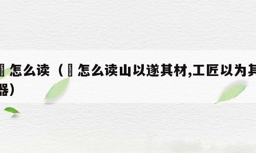 鄗怎么读（鄗怎么读山以遂其材,工匠以为其器）