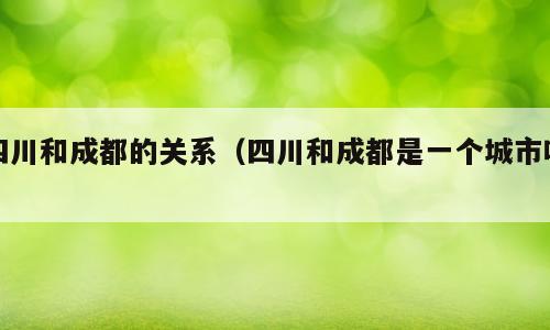 四川和成都的关系（四川和成都是一个城市吗）