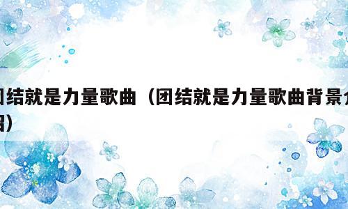 团结就是力量歌曲（团结就是力量歌曲背景介绍）