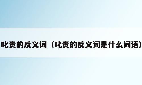 叱责的反义词（叱责的反义词是什么词语）