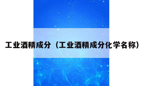 工业酒精成分（工业酒精成分化学名称）