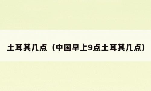 土耳其几点（中国早上9点土耳其几点）