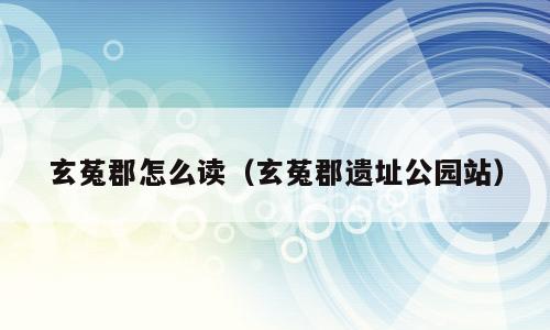 玄菟郡怎么读（玄菟郡遗址公园站）