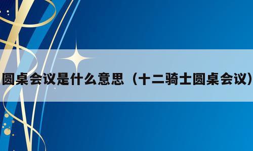 圆桌会议是什么意思（十二骑士圆桌会议）