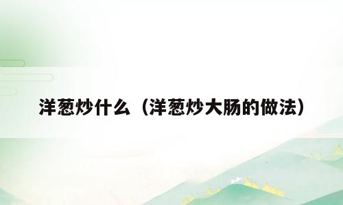 洋葱炒什么（洋葱炒大肠的做法）