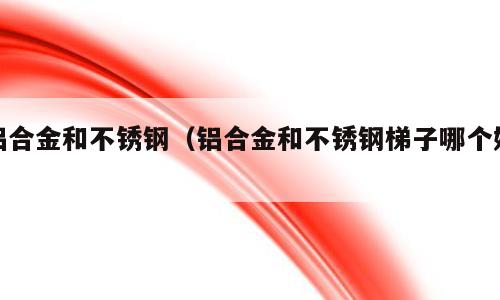 铝合金和不锈钢（铝合金和不锈钢梯子哪个好）