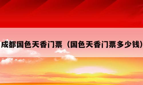 成都国色天香门票（国色天香门票多少钱）
